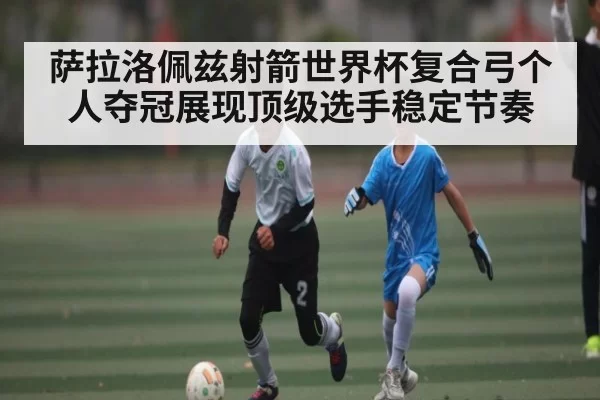 萨拉洛佩兹射箭世界杯复合弓个人夺冠展现顶级选手稳定节奏 | 333SPORTS
